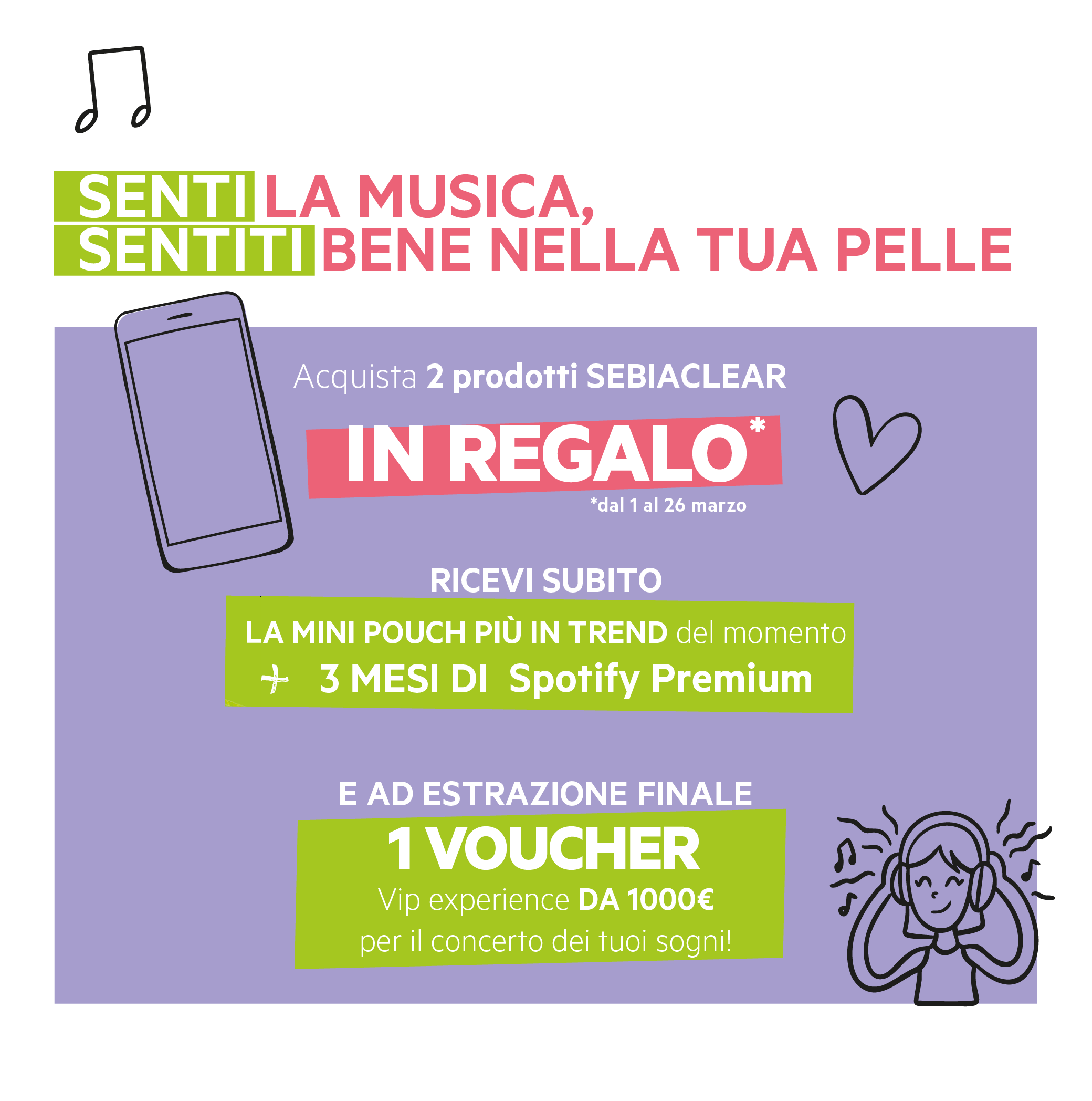 Senti la musica, sentiti bene nella tua pelle. Acquista 2 prodotti Sebiaclear dal 1/03 al 26/03. In regalo una Mini Pouch + 3 mesi di Spotify Premium e ad estrazione finale 1 Voucher da 1000 euro per il concerto dei tuoi sogni.